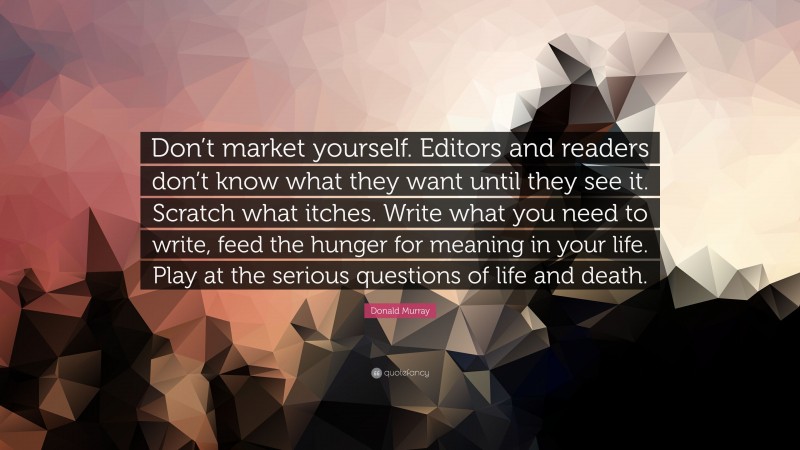 Donald Murray Quote: “Don’t market yourself. Editors and readers don’t know what they want until they see it. Scratch what itches. Write what you need to write, feed the hunger for meaning in your life. Play at the serious questions of life and death.”