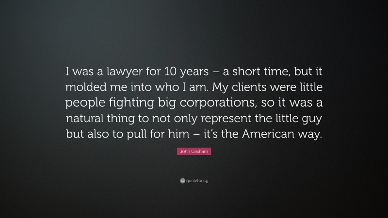 John Grisham Quote: “I was a lawyer for 10 years – a short time, but it molded me into who I am. My clients were little people fighting big corporations, so it was a natural thing to not only represent the little guy but also to pull for him – it’s the American way.”