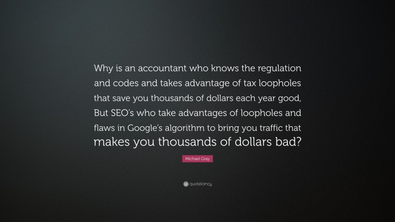 Michael Gray Quote: “Why is an accountant who knows the regulation and codes and takes advantage of tax loopholes that save you thousands of dollars each year good, But SEO’s who take advantages of loopholes and flaws in Google’s algorithm to bring you traffic that makes you thousands of dollars bad?”