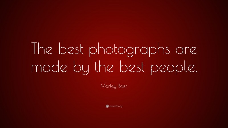 Morley Baer Quote: “The best photographs are made by the best people.”