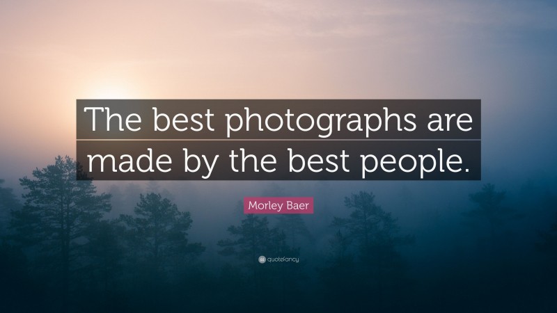 Morley Baer Quote: “The best photographs are made by the best people.”