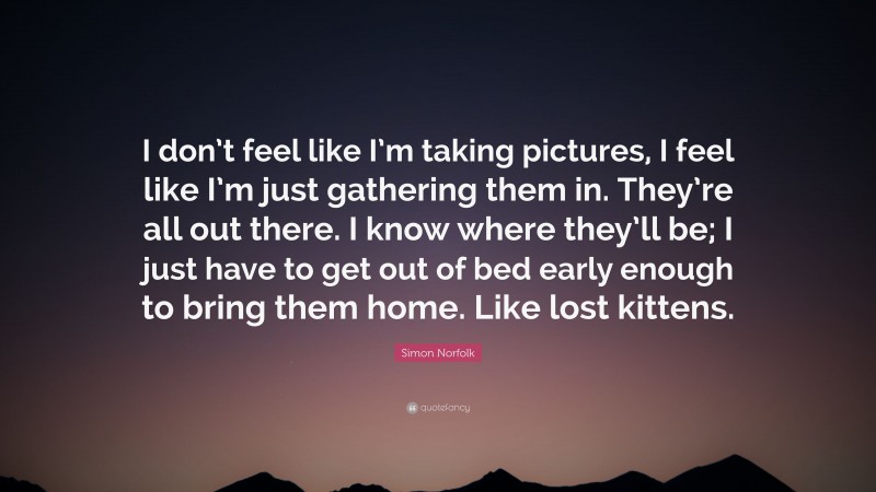 Simon Norfolk Quote: “I don’t feel like I’m taking pictures, I feel like I’m just gathering them in. They’re all out there. I know where they’ll be; I just have to get out of bed early enough to bring them home. Like lost kittens.”