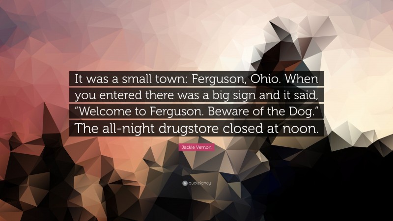Jackie Vernon Quote: “It was a small town: Ferguson, Ohio. When you entered there was a big sign and it said, “Welcome to Ferguson. Beware of the Dog.” The all-night drugstore closed at noon.”