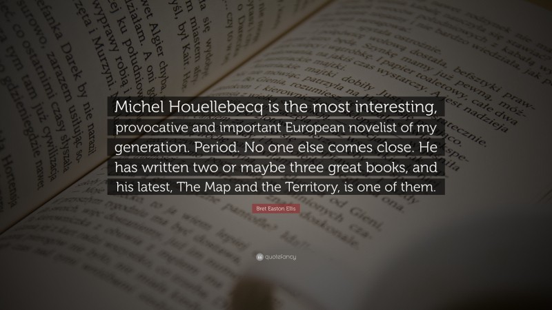 Bret Easton Ellis Quote: “Michel Houellebecq is the most interesting, provocative and important European novelist of my generation. Period. No one else comes close. He has written two or maybe three great books, and his latest, The Map and the Territory, is one of them.”