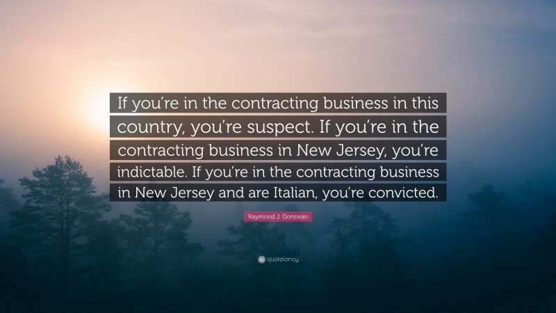 Raymond J. Donovan Quote: “If you’re in the contracting business in this country, you’re suspect. If you’re in the contracting business in New Jersey, you’re indictable. If you’re in the contracting business in New Jersey and are Italian, you’re convicted.”