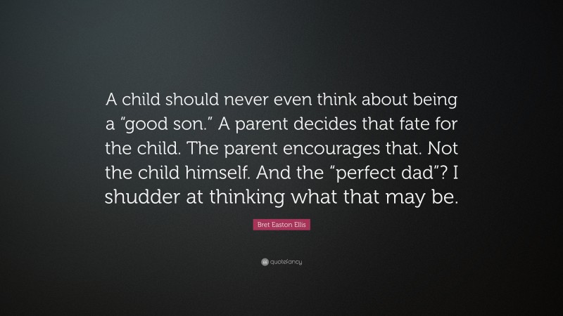 Bret Easton Ellis Quote: “A child should never even think about being a “good son.” A parent decides that fate for the child. The parent encourages that. Not the child himself. And the “perfect dad”? I shudder at thinking what that may be.”