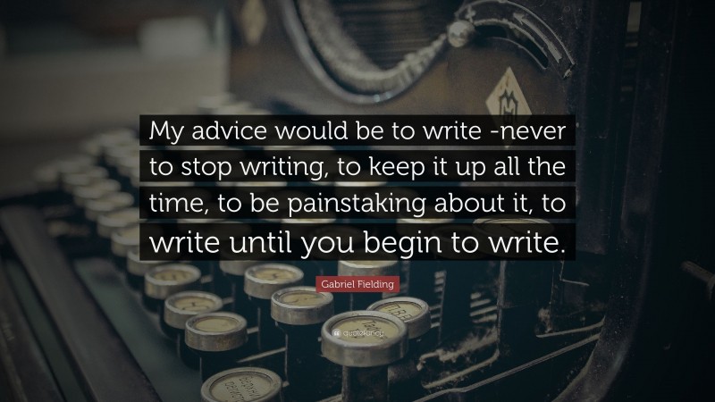 Gabriel Fielding Quote: “My advice would be to write -never to stop writing, to keep it up all the time, to be painstaking about it, to write until you begin to write.”