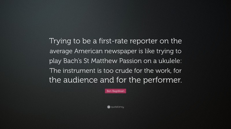 Ben Bagdikian Quote: “Trying to be a first-rate reporter on the average American newspaper is like trying to play Bach’s St Matthew Passion on a ukulele: The instrument is too crude for the work, for the audience and for the performer.”
