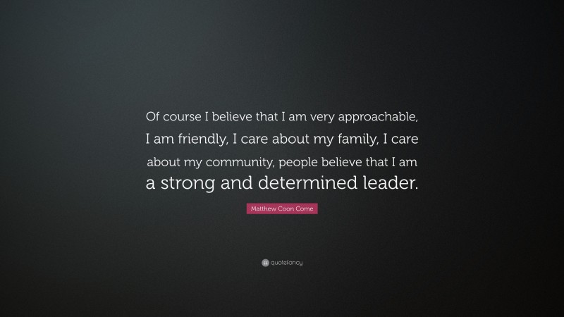 Matthew Coon Come Quote: “Of course I believe that I am very approachable, I am friendly, I care about my family, I care about my community, people believe that I am a strong and determined leader.”