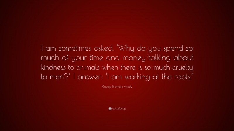 George Thorndike Angell Quote: “I am sometimes asked, ‘Why do you spend so much of your time and money talking about kindness to animals when there is so much cruelty to men?’ I answer: ‘I am working at the roots.’”
