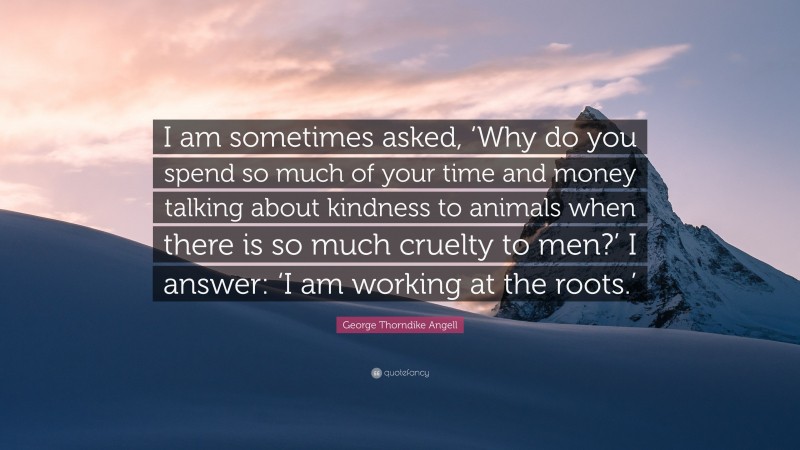 George Thorndike Angell Quote: “I am sometimes asked, ‘Why do you spend so much of your time and money talking about kindness to animals when there is so much cruelty to men?’ I answer: ‘I am working at the roots.’”