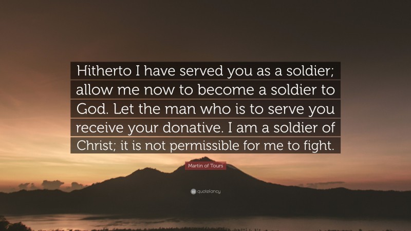 Martin of Tours Quote: “Hitherto I have served you as a soldier; allow me now to become a soldier to God. Let the man who is to serve you receive your donative. I am a soldier of Christ; it is not permissible for me to fight.”