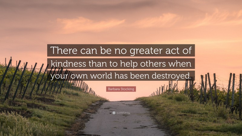 Barbara Stocking Quote: “There can be no greater act of kindness than to help others when your own world has been destroyed.”