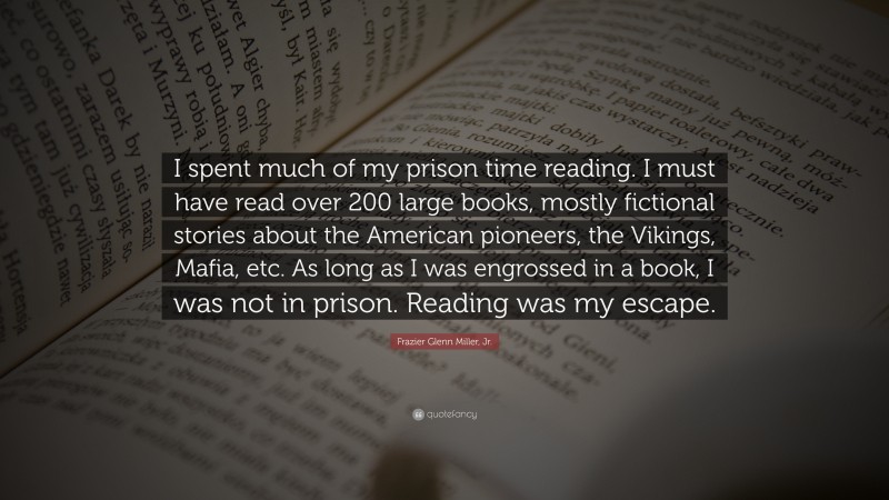 Frazier Glenn Miller, Jr. Quote: “I spent much of my prison time reading. I must have read over 200 large books, mostly fictional stories about the American pioneers, the Vikings, Mafia, etc. As long as I was engrossed in a book, I was not in prison. Reading was my escape.”