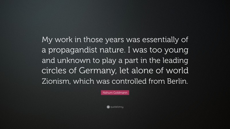 Nahum Goldmann Quote: “My work in those years was essentially of a propagandist nature. I was too young and unknown to play a part in the leading circles of Germany, let alone of world Zionism, which was controlled from Berlin.”