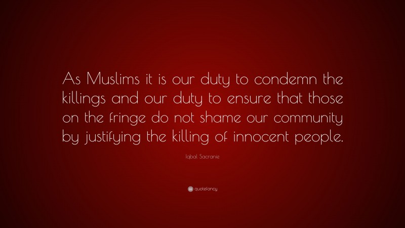 Iqbal Sacranie Quote: “As Muslims it is our duty to condemn the killings and our duty to ensure that those on the fringe do not shame our community by justifying the killing of innocent people.”