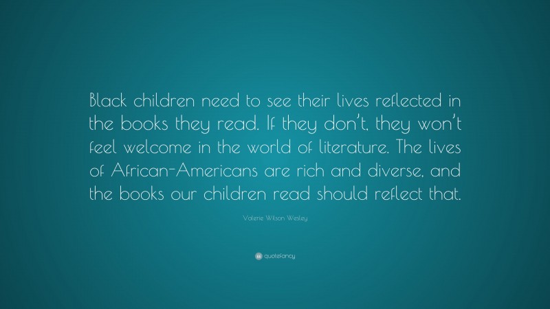 Valerie Wilson Wesley Quote: “Black children need to see their lives reflected in the books they read. If they don’t, they won’t feel welcome in the world of literature. The lives of African-Americans are rich and diverse, and the books our children read should reflect that.”