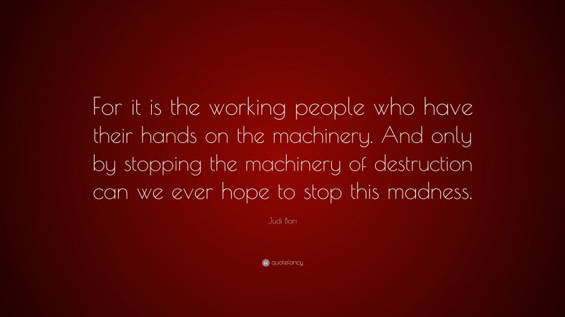 Judi Bari Quote: “For it is the working people who have their hands on the machinery. And only by stopping the machinery of destruction can we ever hope to stop this madness.”
