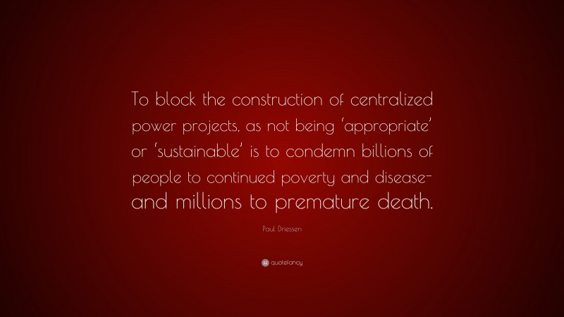 Paul Driessen Quote: “To block the construction of centralized power projects, as not being ‘appropriate’ or ‘sustainable’ is to condemn billions of people to continued poverty and disease-and millions to premature death.”