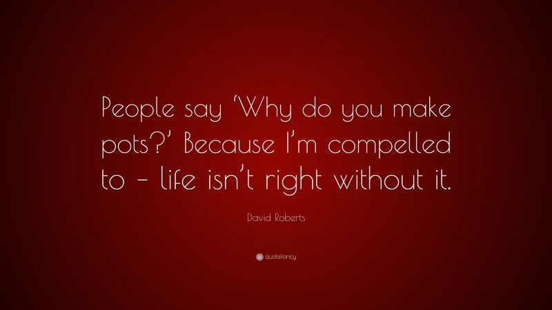 David Roberts Quote: “People say ‘Why do you make pots?’ Because I’m compelled to – life isn’t right without it.”