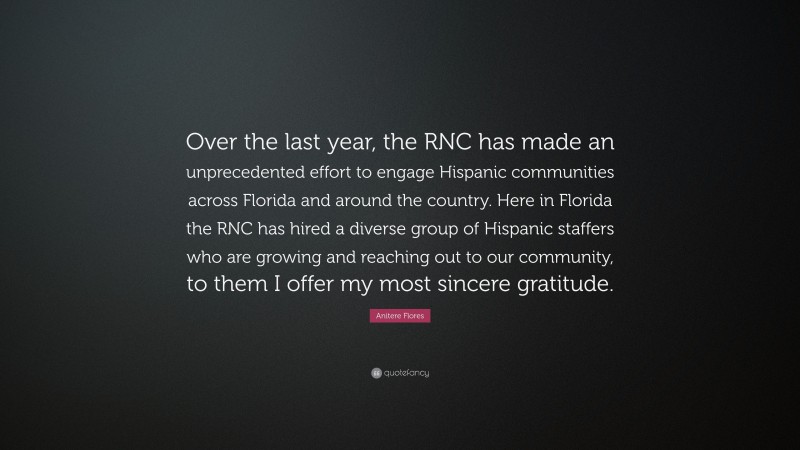 Anitere Flores Quote: “Over the last year, the RNC has made an unprecedented effort to engage Hispanic communities across Florida and around the country. Here in Florida the RNC has hired a diverse group of Hispanic staffers who are growing and reaching out to our community, to them I offer my most sincere gratitude.”