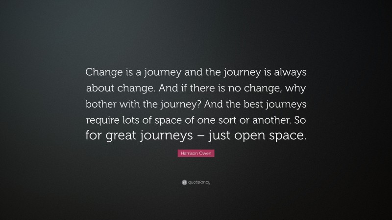 Harrison Owen Quote: “Change is a journey and the journey is always about change. And if there is no change, why bother with the journey? And the best journeys require lots of space of one sort or another. So for great journeys – just open space.”