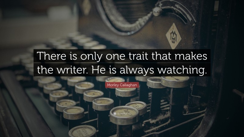 Morley Callaghan Quote: “There is only one trait that makes the writer. He is always watching.”