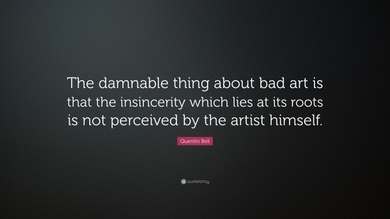 Quentin Bell Quote: “The damnable thing about bad art is that the insincerity which lies at its roots is not perceived by the artist himself.”