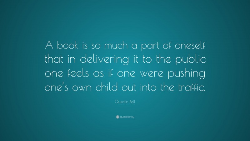 Quentin Bell Quote: “A book is so much a part of oneself that in delivering it to the public one feels as if one were pushing one’s own child out into the traffic.”