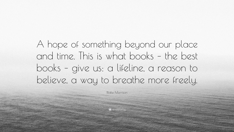Blake Morrison Quote: “A hope of something beyond our place and time. This is what books – the best books – give us: a lifeline, a reason to believe, a way to breathe more freely.”