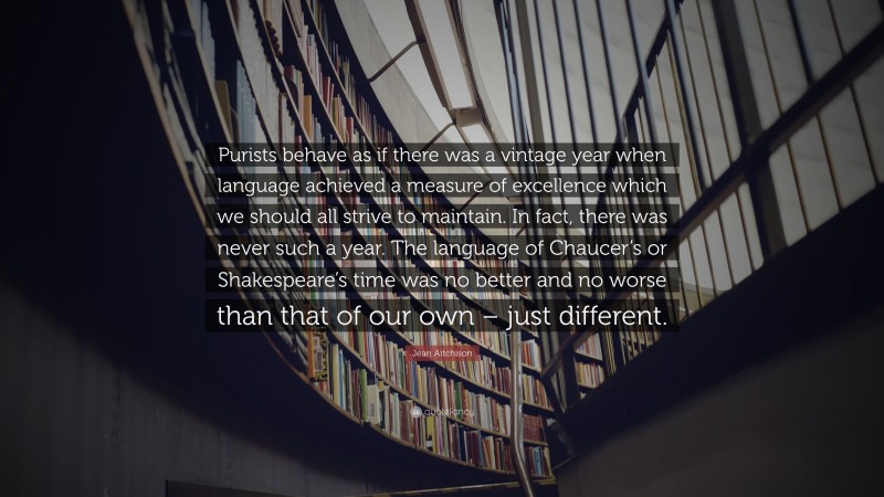 Jean Aitchison Quote: “Purists behave as if there was a vintage year when language achieved a measure of excellence which we should all strive to maintain. In fact, there was never such a year. The language of Chaucer’s or Shakespeare’s time was no better and no worse than that of our own – just different.”