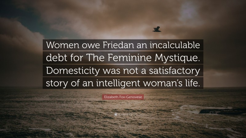 Elizabeth Fox-Genovese Quote: “Women owe Friedan an incalculable debt for The Feminine Mystique. Domesticity was not a satisfactory story of an intelligent woman’s life.”