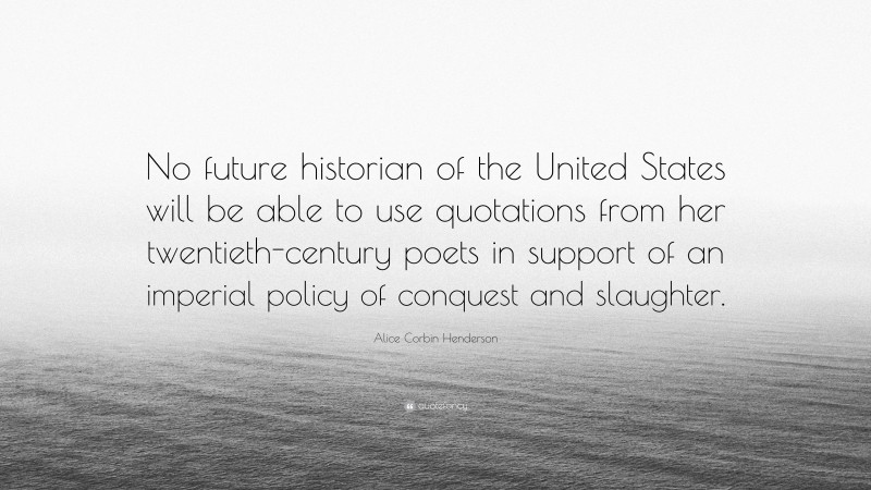 Alice Corbin Henderson Quote: “No future historian of the United States will be able to use quotations from her twentieth-century poets in support of an imperial policy of conquest and slaughter.”