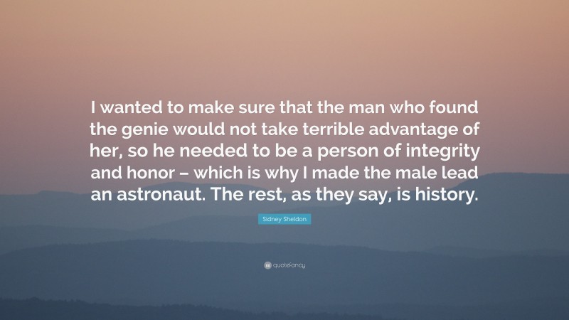 Sidney Sheldon Quote: “I wanted to make sure that the man who found the genie would not take terrible advantage of her, so he needed to be a person of integrity and honor – which is why I made the male lead an astronaut. The rest, as they say, is history.”