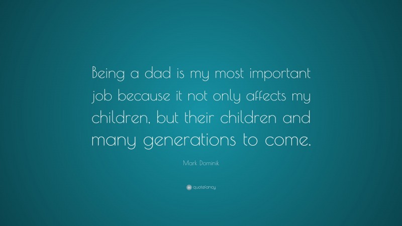 Mark Dominik Quote: “Being a dad is my most important job because it not only affects my children, but their children and many generations to come.”