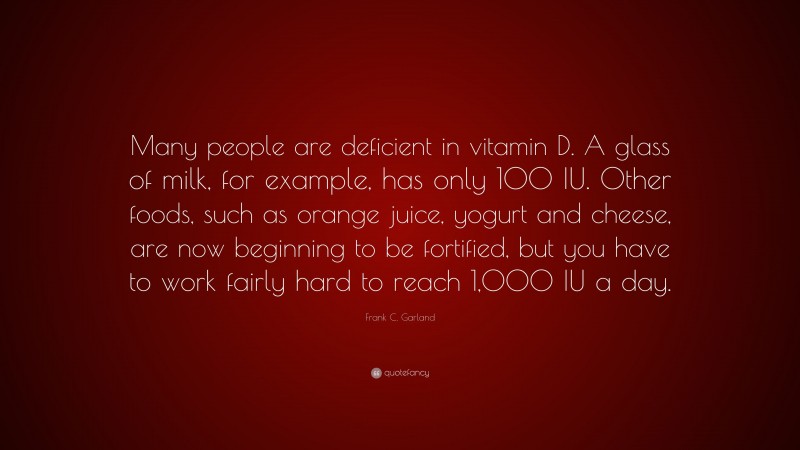 Frank C. Garland Quote: “Many people are deficient in vitamin D. A glass of milk, for example, has only 100 IU. Other foods, such as orange juice, yogurt and cheese, are now beginning to be fortified, but you have to work fairly hard to reach 1,000 IU a day.”
