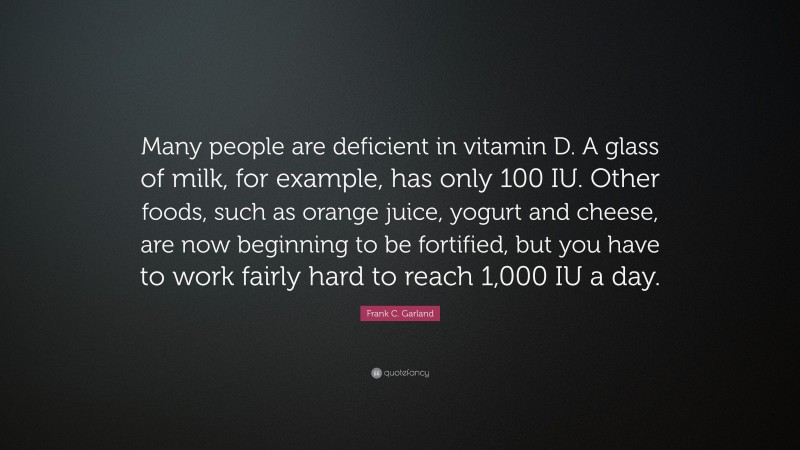 Frank C. Garland Quote: “Many people are deficient in vitamin D. A glass of milk, for example, has only 100 IU. Other foods, such as orange juice, yogurt and cheese, are now beginning to be fortified, but you have to work fairly hard to reach 1,000 IU a day.”