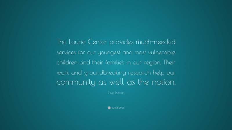 Doug Duncan Quote: “The Lourie Center provides much-needed services for our youngest and most vulnerable children and their families in our region. Their work and groundbreaking research help our community as well as the nation.”