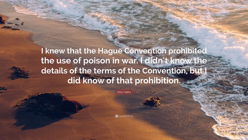 Otto Hahn Quote: “I knew that the Hague Convention prohibited the use of poison in war. I didn’t know the details of the terms of the Convention, but I did know of that prohibition.”