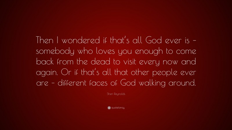 Sheri Reynolds Quote: “Then I wondered if that’s all God ever is – somebody who loves you enough to come back from the dead to visit every now and again. Or if that’s all that other people ever are – different faces of God walking around.”
