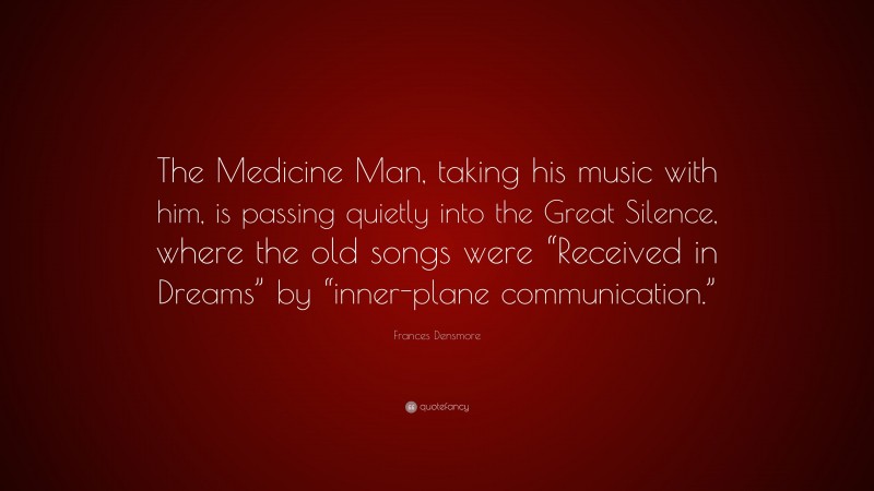 Frances Densmore Quote: “The Medicine Man, taking his music with him, is passing quietly into the Great Silence, where the old songs were “Received in Dreams” by “inner-plane communication.””