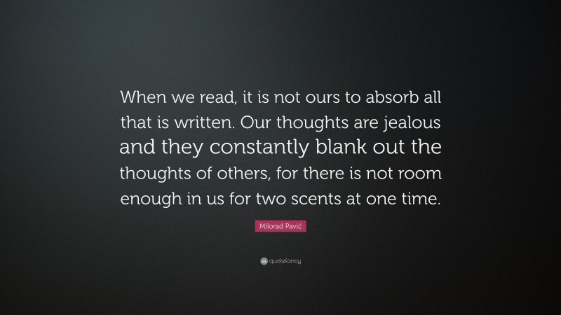 Milorad Pavić Quote: “When we read, it is not ours to absorb all that is written. Our thoughts are jealous and they constantly blank out the thoughts of others, for there is not room enough in us for two scents at one time.”