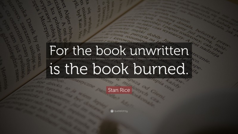 Stan Rice Quote: “For the book unwritten is the book burned.”
