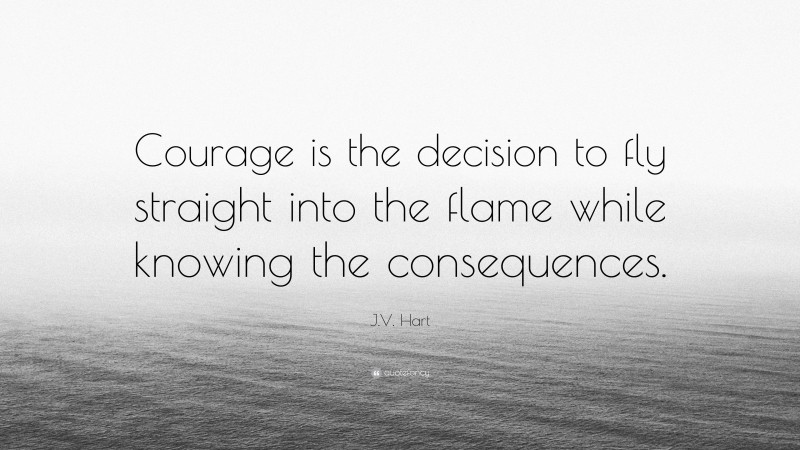 J.V. Hart Quote: “Courage is the decision to fly straight into the flame while knowing the consequences.”