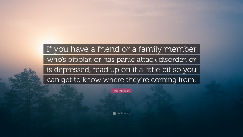 Eric Millegan Quote: “If you have a friend or a family member who’s bipolar, or has panic attack disorder, or is depressed, read up on it a little bit so you can get to know where they’re coming from.”