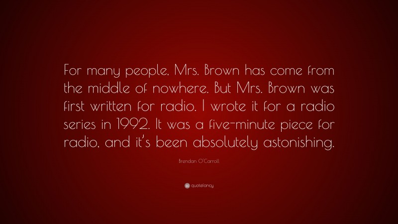 Brendan O'Carroll Quote: “For many people, Mrs. Brown has come from the middle of nowhere. But Mrs. Brown was first written for radio. I wrote it for a radio series in 1992. It was a five-minute piece for radio, and it’s been absolutely astonishing.”