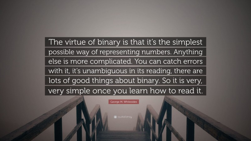George M. Whitesides Quote: “The virtue of binary is that it’s the simplest possible way of representing numbers. Anything else is more complicated. You can catch errors with it, it’s unambiguous in its reading, there are lots of good things about binary. So it is very, very simple once you learn how to read it.”
