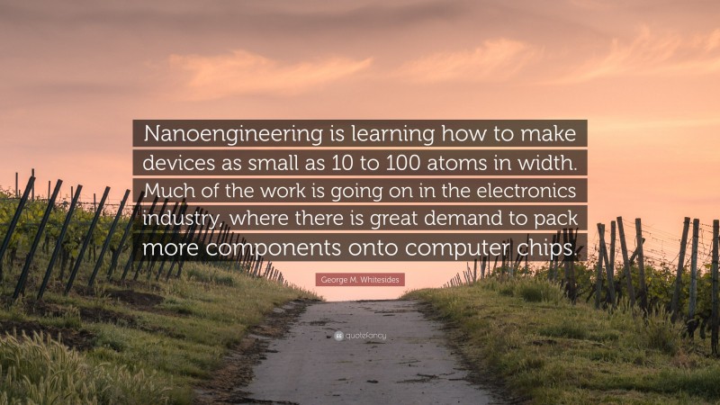 George M. Whitesides Quote: “Nanoengineering is learning how to make devices as small as 10 to 100 atoms in width. Much of the work is going on in the electronics industry, where there is great demand to pack more components onto computer chips.”