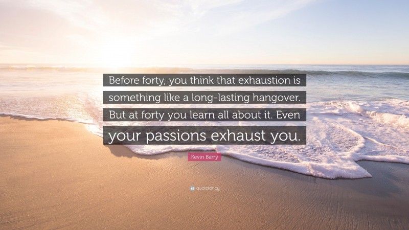 Kevin Barry Quote: “Before forty, you think that exhaustion is something like a long-lasting hangover. But at forty you learn all about it. Even your passions exhaust you.”