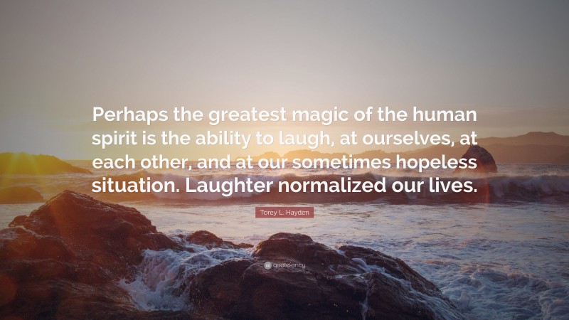 Torey L. Hayden Quote: “Perhaps the greatest magic of the human spirit is the ability to laugh, at ourselves, at each other, and at our sometimes hopeless situation. Laughter normalized our lives.”